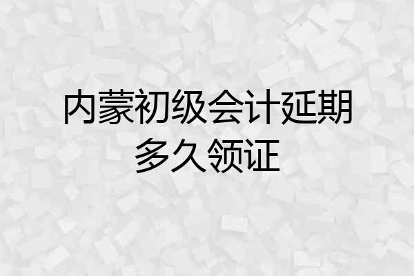 内蒙初级会计延期多久领证