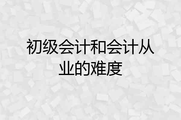 初级会计和会计从业的难度