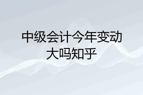 中级会计今年变动大吗知乎
