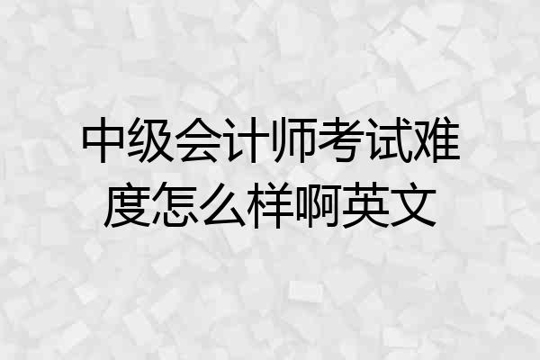 中级会计师考试难度怎么样啊英文