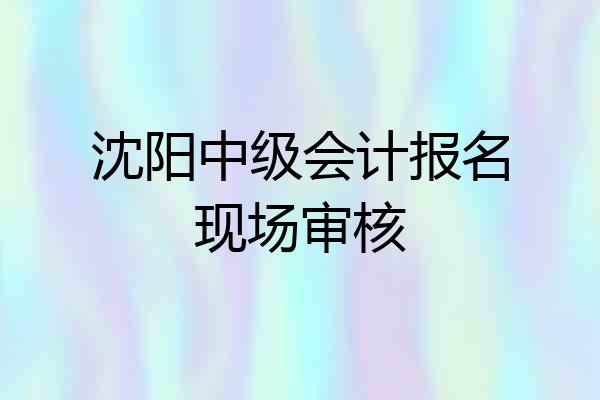 沈阳中级会计报名现场审核