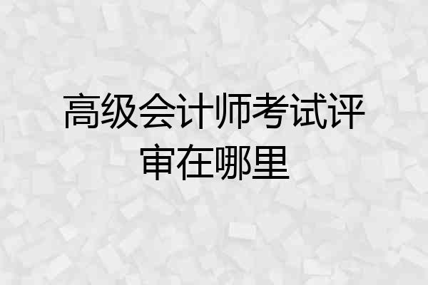 高级会计师考试评审在哪里