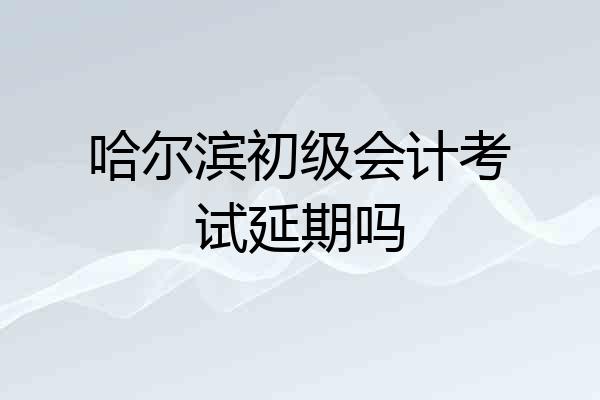 哈尔滨初级会计考试延期吗