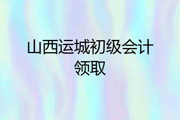 山西运城初级会计领取