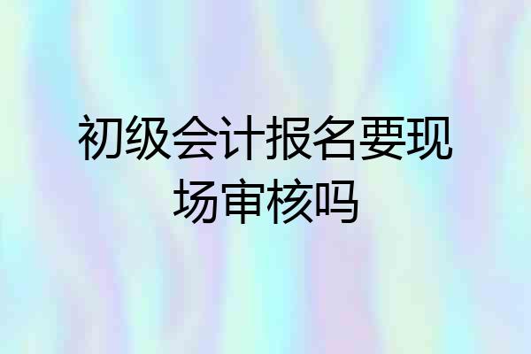 初级会计报名要现场审核吗
