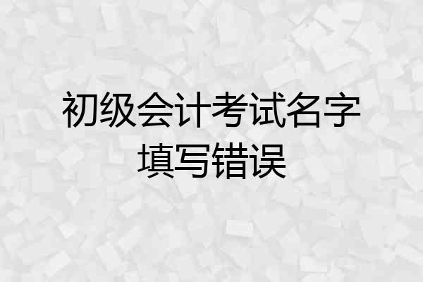 初级会计考试名字填写错误
