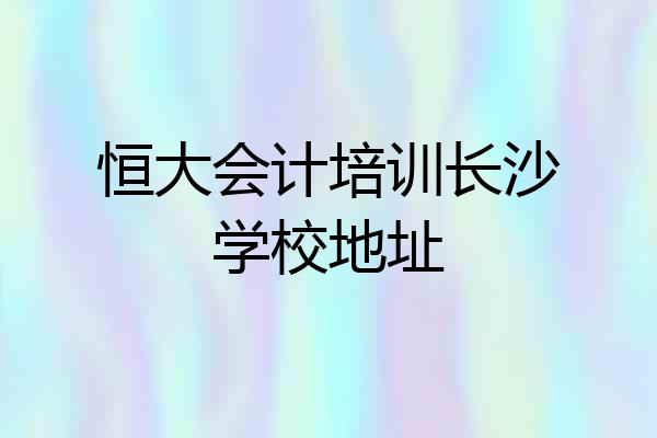 恒大会计培训长沙学校地址