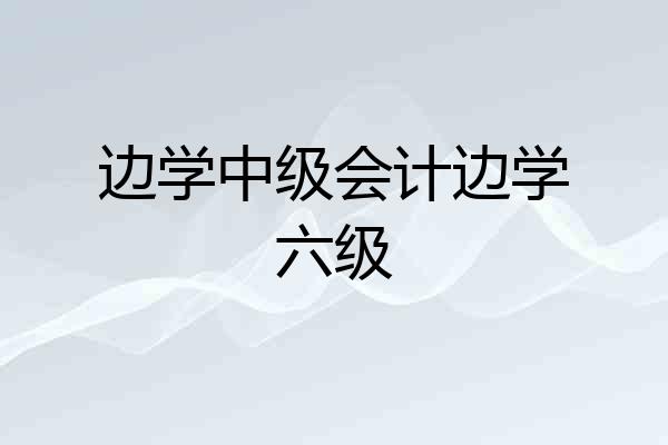 边学中级会计边学六级