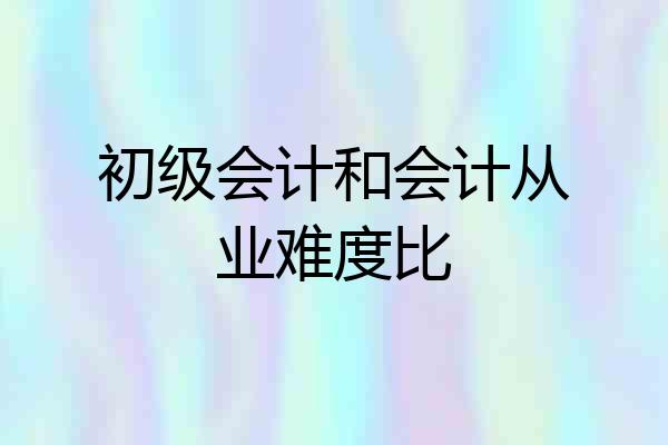 初级会计和会计从业难度比