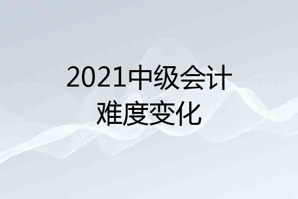 2021中级会计难度变化