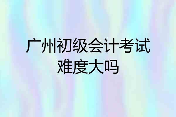 广州初级会计考试难度大吗