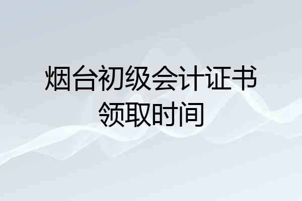 烟台初级会计证书领取时间