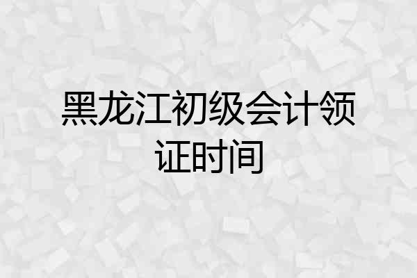 黑龙江初级会计领证时间
