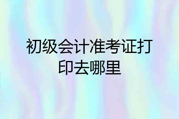 初级会计准考证打印去哪里