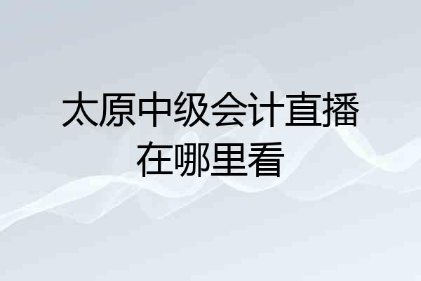 太原中级会计直播在哪里看