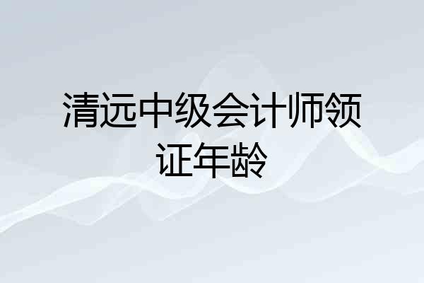 清远中级会计师领证年龄