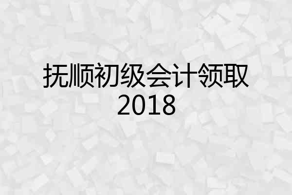 抚顺初级会计领取2018