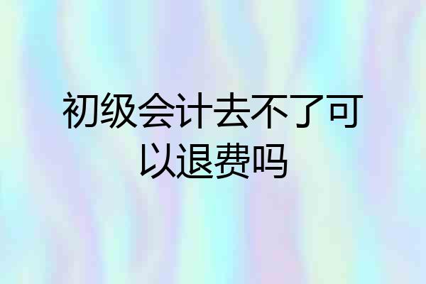 初级会计去不了可以退费吗