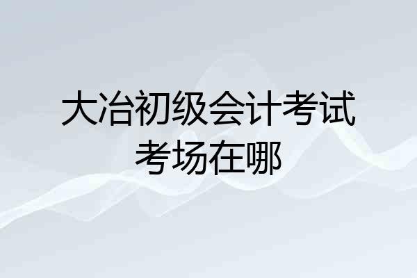 大冶初级会计考试考场在哪