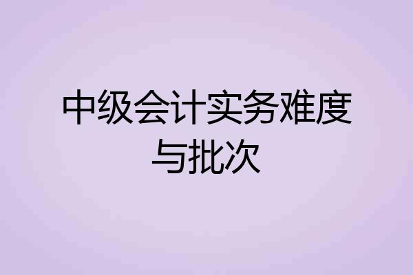 中级会计实务难度与批次
