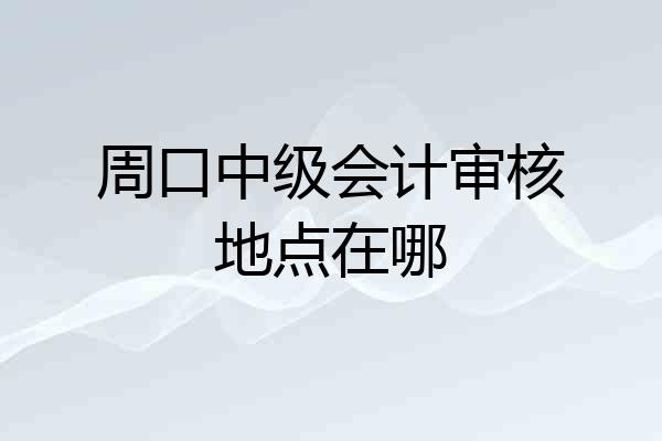 周口中级会计审核地点在哪