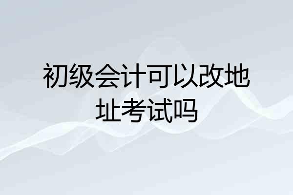 初级会计可以改地址考试吗