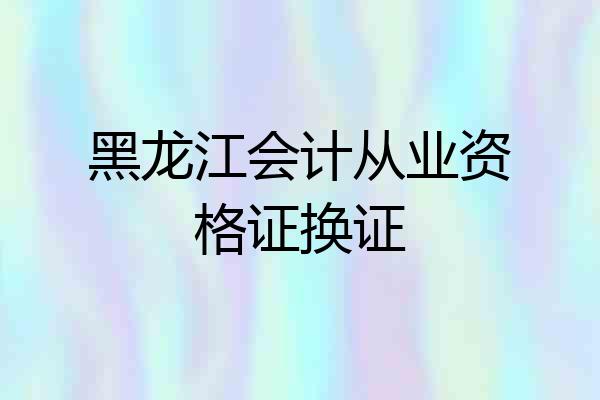 黑龙江会计从业资格证换证