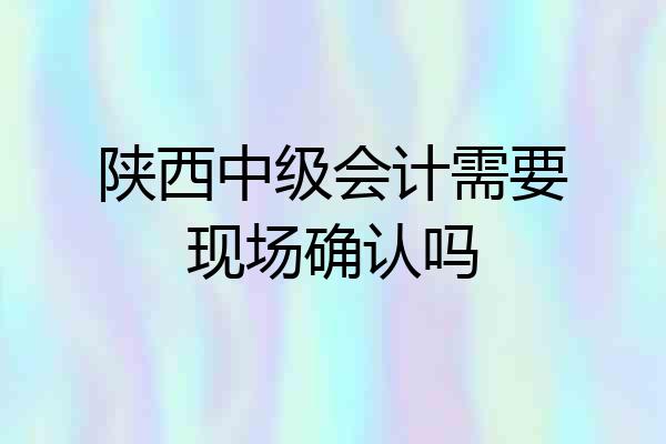 陕西中级会计需要现场确认吗