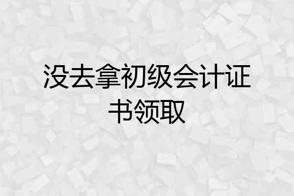没去拿初级会计证书领取