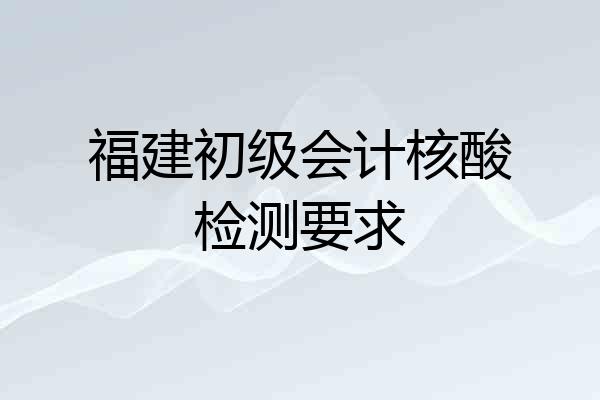 福建初级会计核酸检测要求