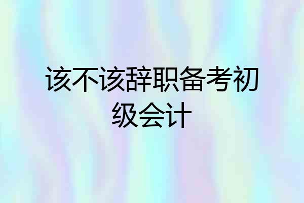 该不该辞职备考初级会计