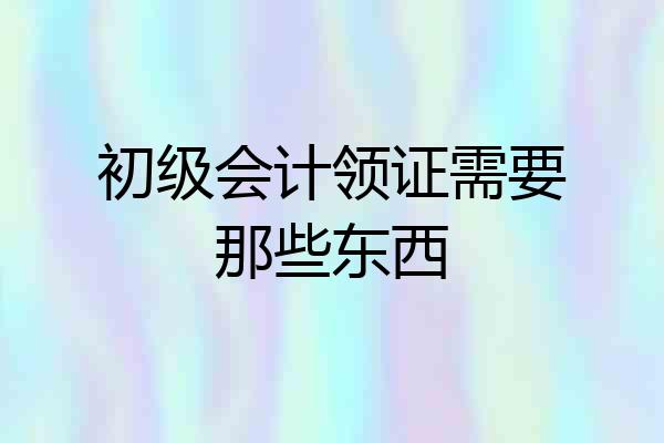 初级会计领证需要那些东西