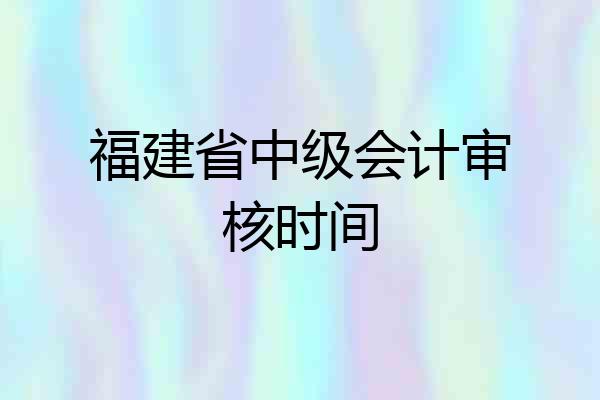 福建省中级会计审核时间