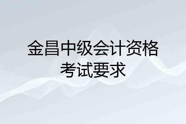金昌中级会计资格考试要求