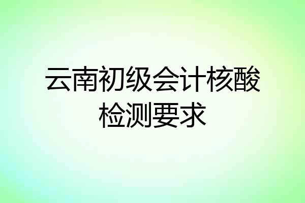 云南初级会计核酸检测要求
