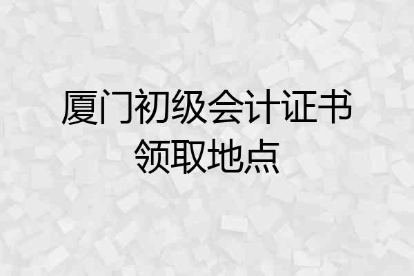 厦门初级会计证书领取地点