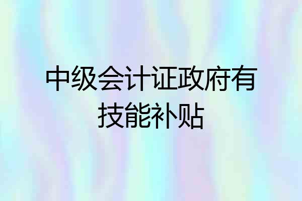 中级会计证政府有技能补贴