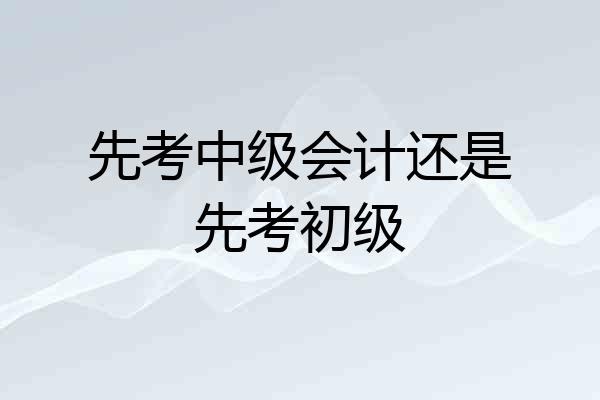 先考中级会计还是先考初级