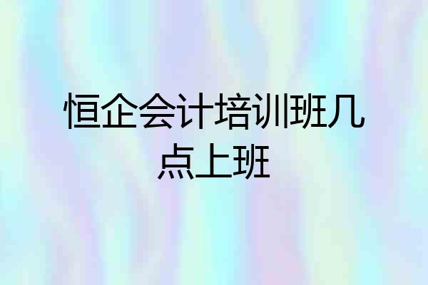恒企会计培训班几点上班