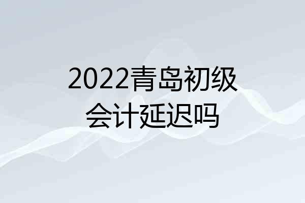 2022青岛初级会计延迟吗