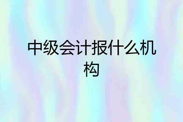中级会计报什么机构