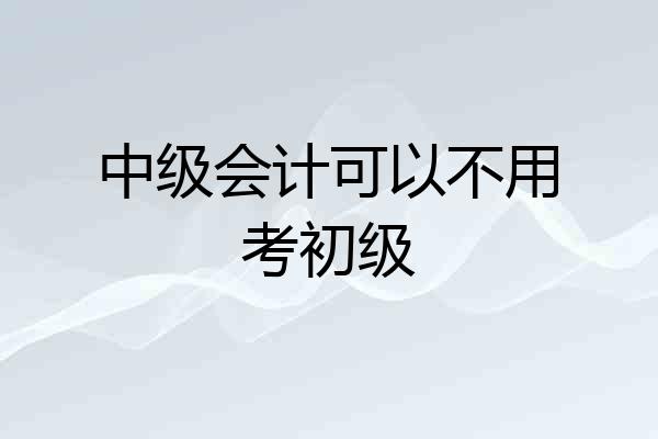 中级会计可以不用考初级
