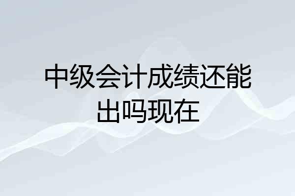 中级会计成绩还能出吗现在