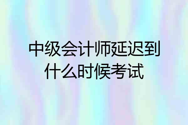 中级会计师延迟到什么时候考试