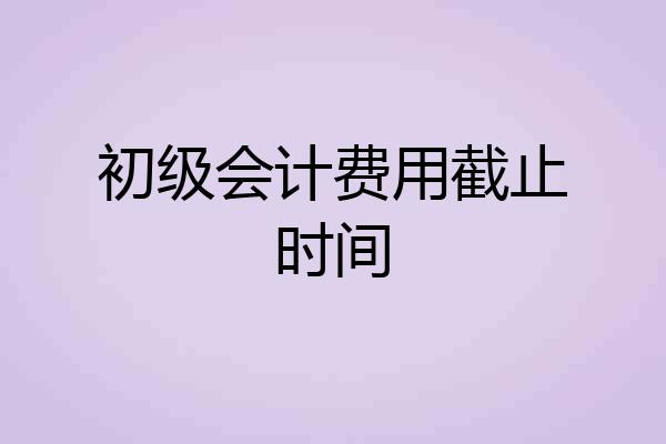 初级会计费用截止时间