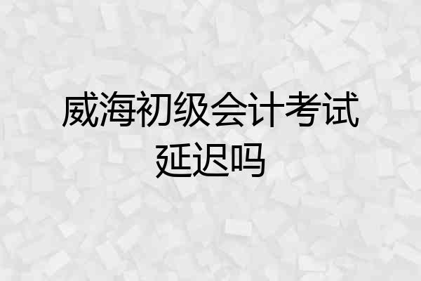 威海初级会计考试延迟吗