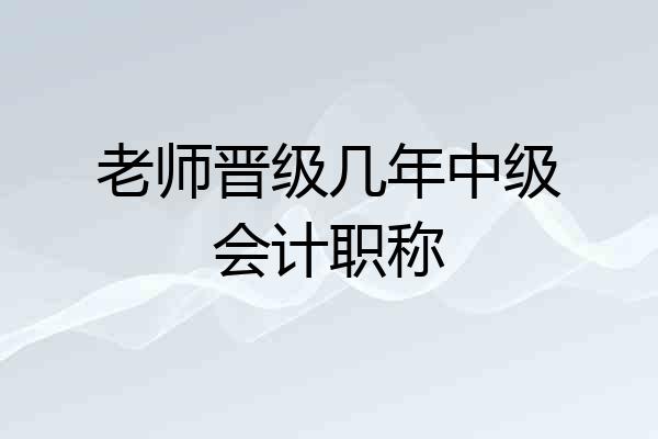 老师晋级几年中级会计职称