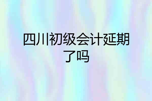 四川初级会计延期了吗