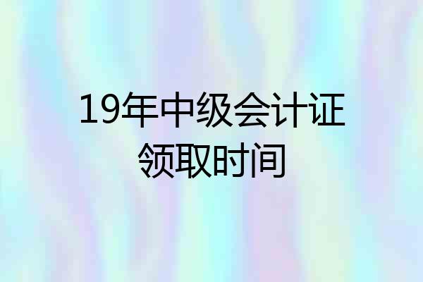 19年中级会计证领取时间