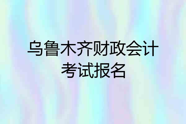 乌鲁木齐财政会计考试报名